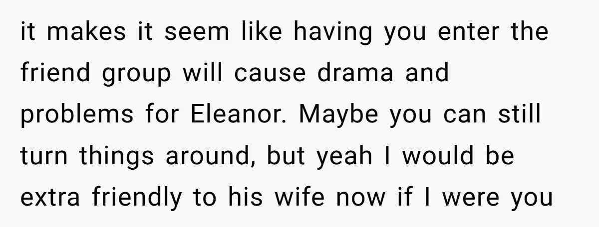 it makes it seem like having you enter the friend group will cause drama and problems for Eleanor. Maybe you can still turn things around, but yeah I would be...