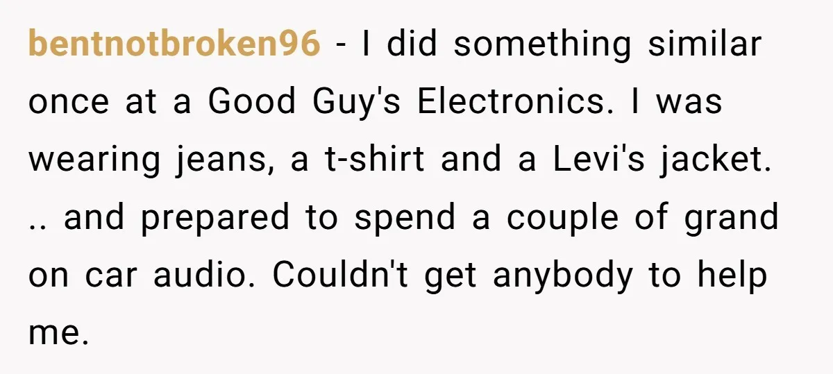 bentnotbroken96 − I did something similar once at a Good Guy's Electronics. I was wearing jeans, a t-shirt and a Levi's jacket. .. and prepared to spend a couple of...