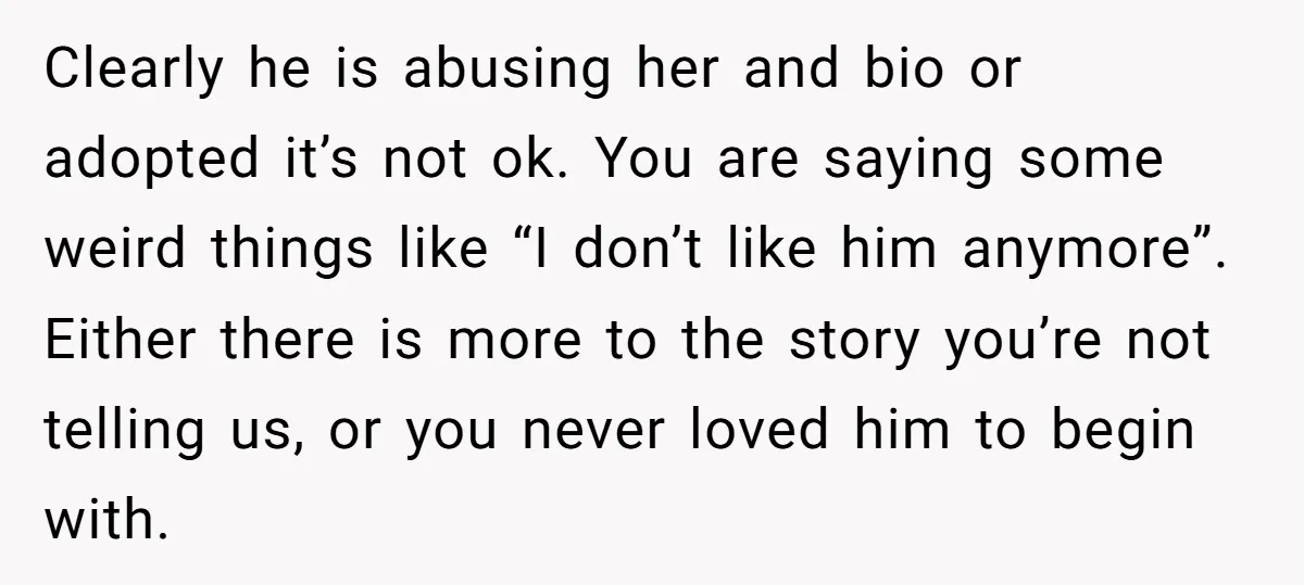Clearly he is abusing her and bio or adopted it’s not ok. You are saying some weird things like “I don’t like him anymore”. Either there is more to the...
