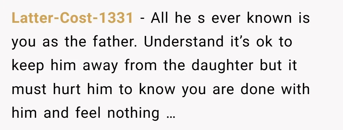 Latter-Cost-1331 - All he s ever known is you as the father. Understand it’s ok to keep him away from the daughter but it must hurt him to know you...
