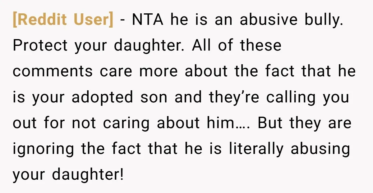 [Reddit User] - NTA he is an abusive bully. Protect your daughter. All of these comments care more about the fact that he is your adopted son and they’re calling...