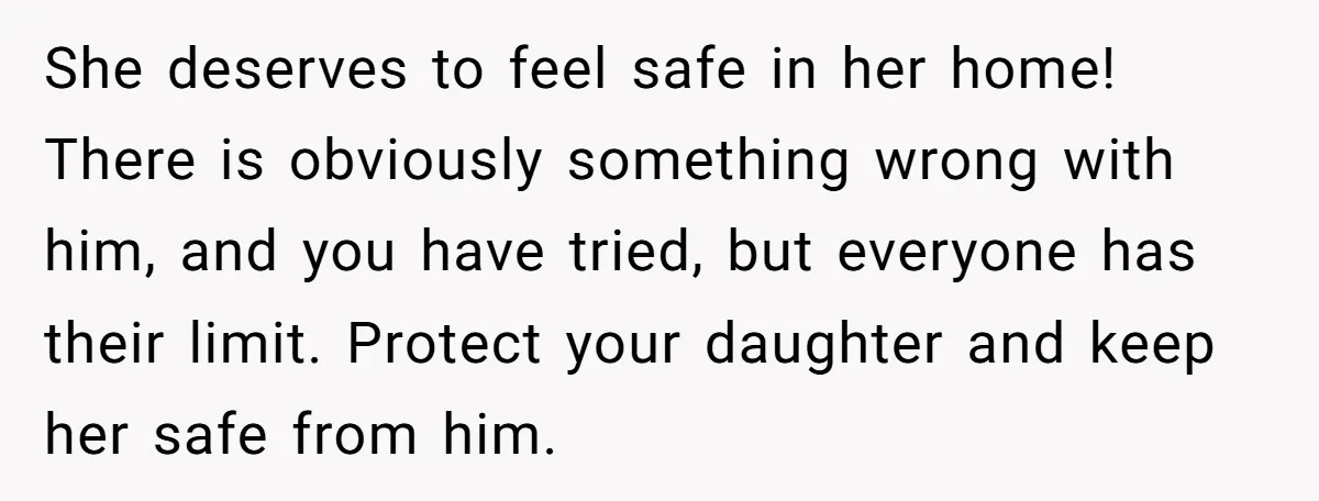 She deserves to feel safe in her home! There is obviously something wrong with him, and you have tried, but everyone has their limit. Protect your daughter and keep her...