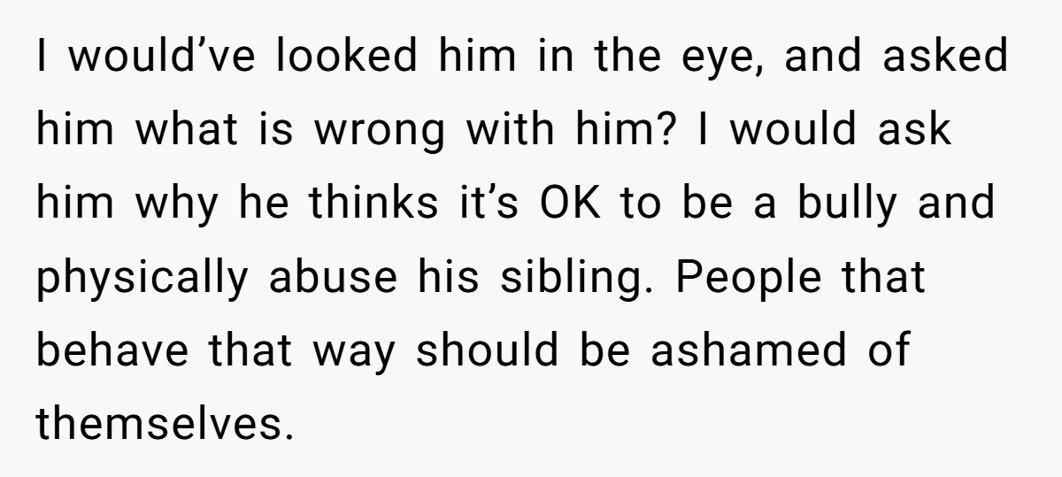 I would’ve looked him in the eye, and asked him what is wrong with him? I would ask him why he thinks it’s OK to be a bully and physically...