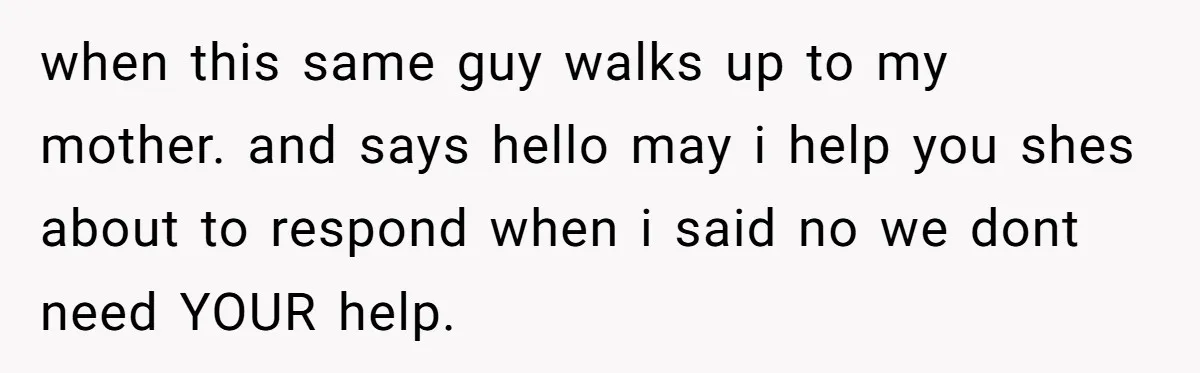 when this same guy walks up to my mother. and says hello may i help you shes about to respond when i said no we dont need YOUR help.