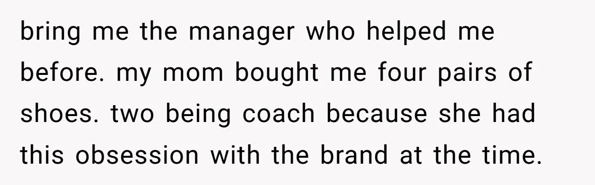 bring me the manager who helped me before. my mom bought me four pairs of shoes. two being coach because she had this obsession with the brand at the time.
