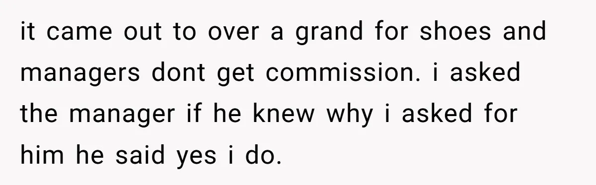 it came out to over a grand for shoes and managers dont get commission. i asked the manager if he knew why i asked for him he said yes i...