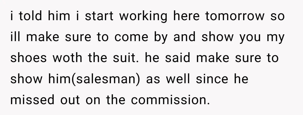 i told him i start working here tomorrow so ill make sure to come by and show you my shoes woth the suit. he said make sure to show him(salesman)...