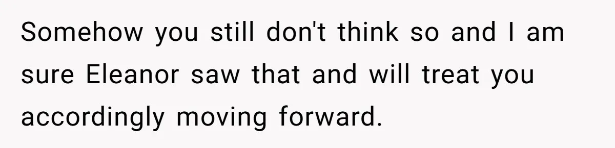 Somehow you still don't think so and I am sure Eleanor saw that and will treat you accordingly moving forward.