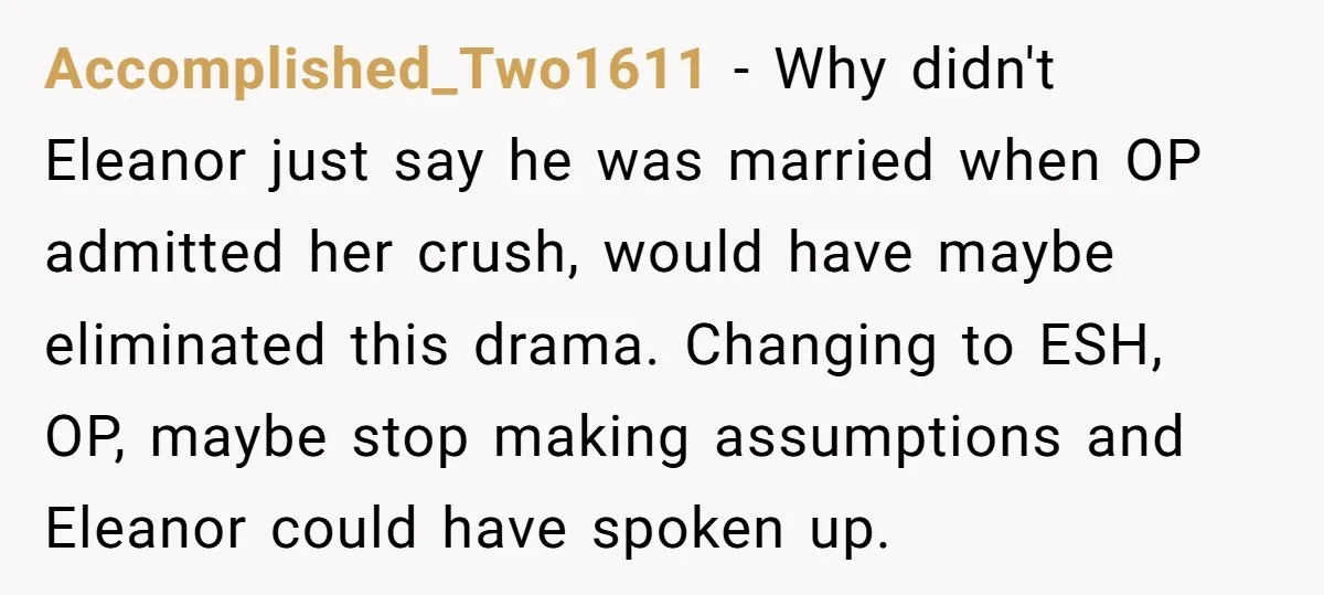 Accomplished_Two1611 − Why didn't Eleanor just say he was married when OP admitted her crush, would have maybe eliminated this drama. Changing to ESH, OP, maybe stop making assumptions and...