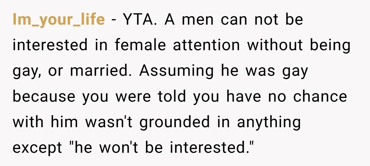 Im_your_life − YTA. A men can not be interested in female attention without being gay, or married. Assuming he was gay because you were told you have no chance with...