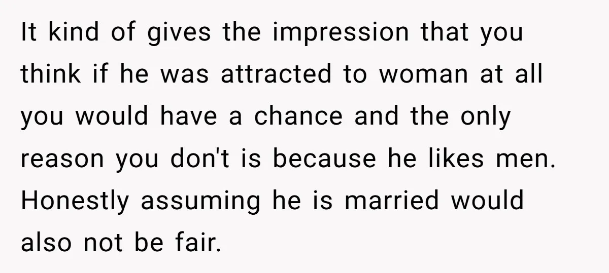It kind of gives the impression that you think if he was attracted to woman at all you would have a chance and the only reason you don't is because...