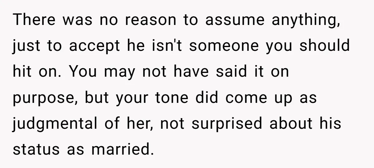 There was no reason to assume anything, just to accept he isn't someone you should hit on. You may not have said it on purpose, but your tone did come...