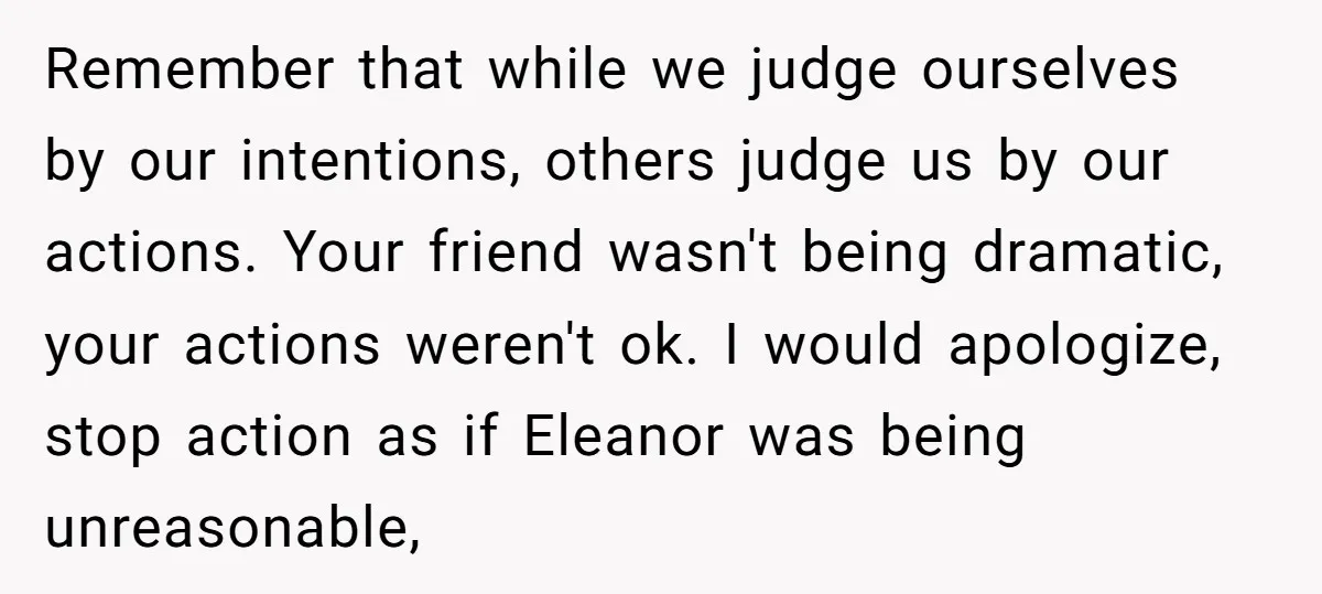 Remember that while we judge ourselves by our intentions, others judge us by our actions. Your friend wasn't being dramatic, your actions weren't ok. I would apologize, stop action as...