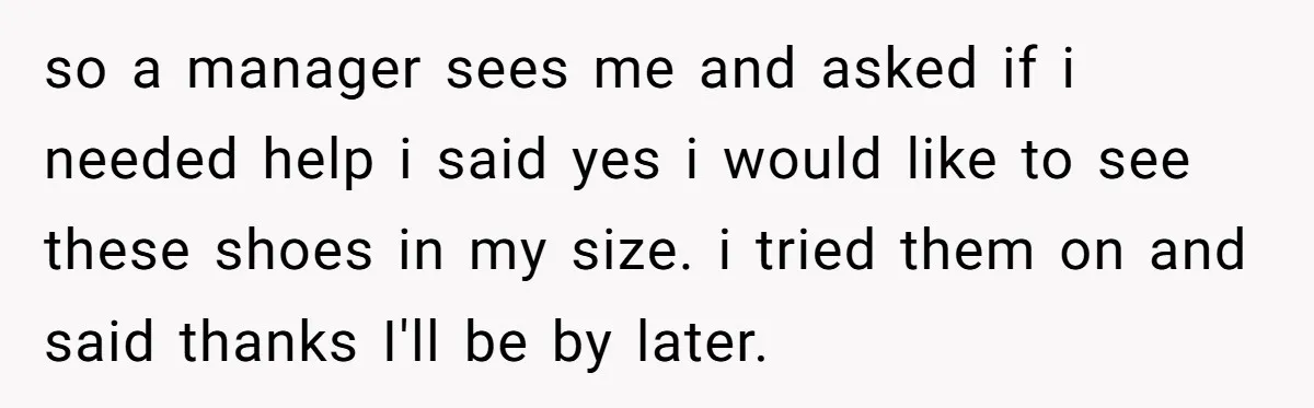 so a manager sees me and asked if i needed help i said yes i would like to see these shoes in my size. i tried them on and said...