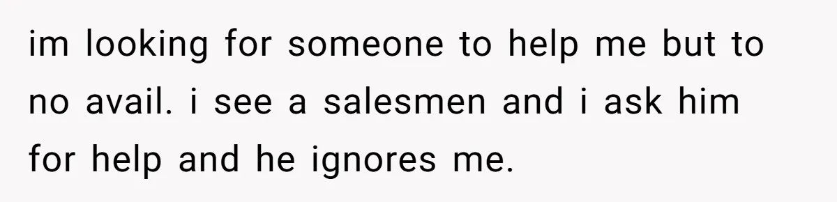 im looking for someone to help me but to no avail. i see a salesmen and i ask him for help and he ignores me.