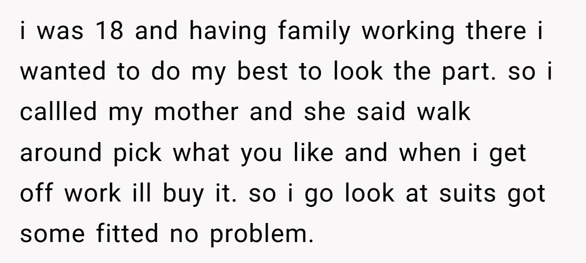 i was 18 and having family working there i wanted to do my best to look the part. so i callled my mother and she said walk around pick what...