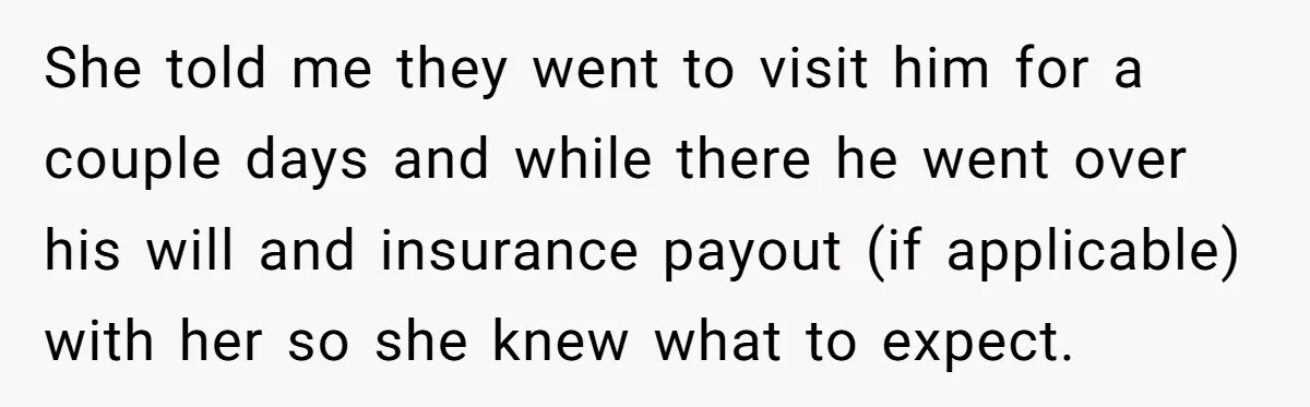 She told me they went to visit him for a couple days and while there he went over his will and insurance payout (if applicable) with her so she knew...