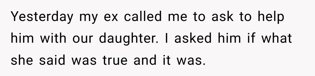 Yesterday my ex called me to ask to help him with our daughter. I asked him if what she said was true and it was.