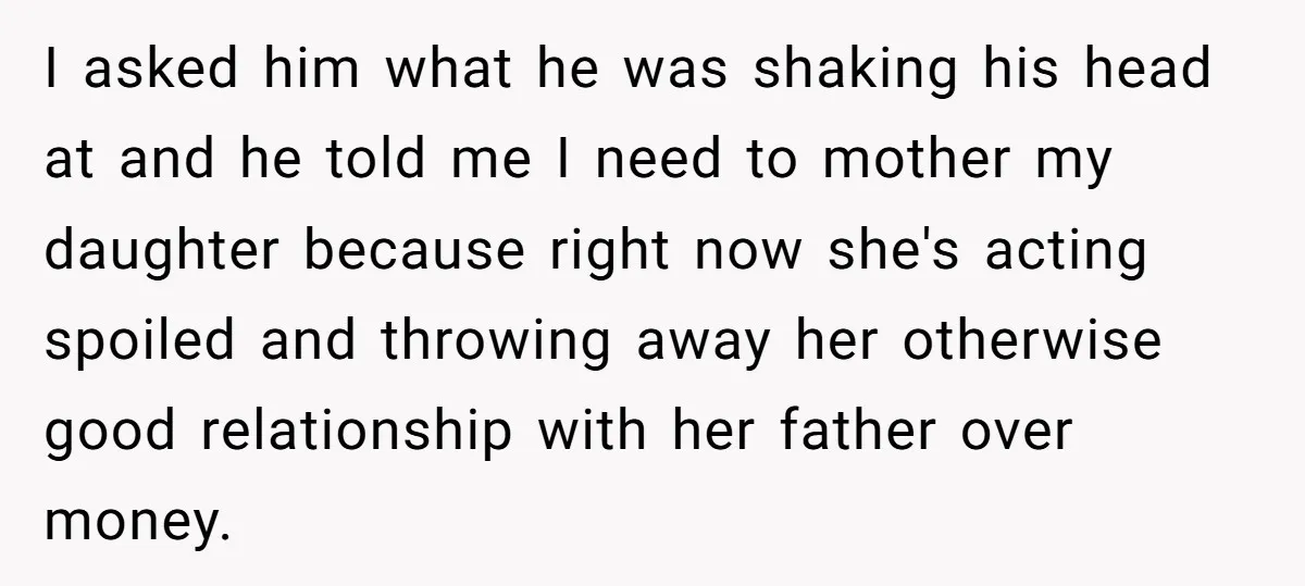 I asked him what he was shaking his head at and he told me I need to mother my daughter because right now she's acting spoiled and throwing away her...