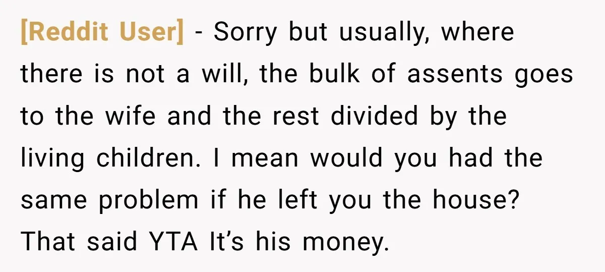 [Reddit User] − Sorry but usually, where there is not a will, the bulk of assents goes to the wife and the rest divided by the living children. I mean...