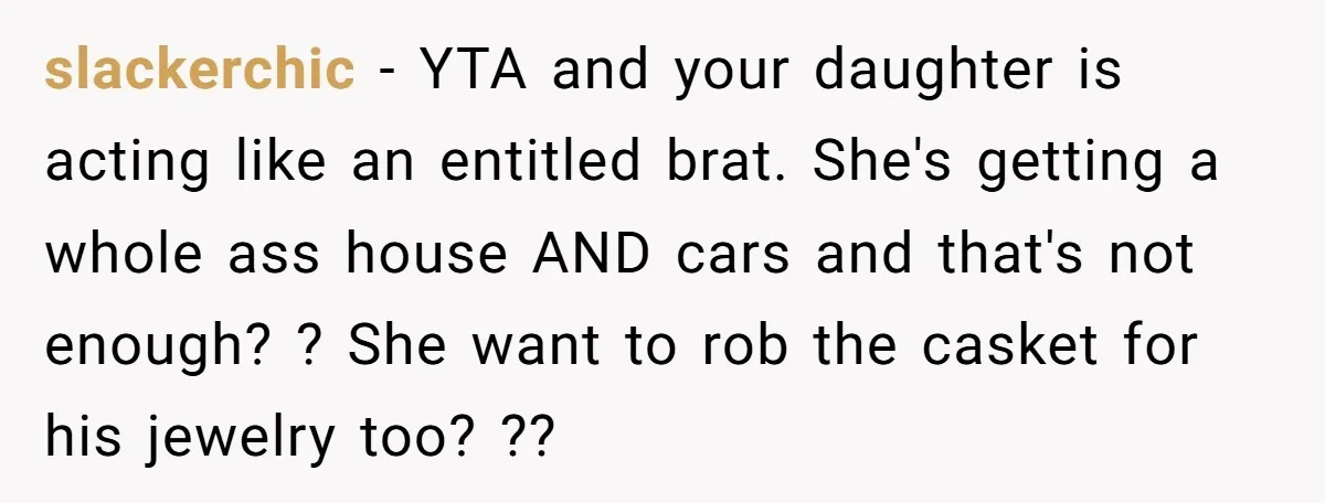 slackerchic − YTA and your daughter is acting like an entitled brat. She's getting a whole ass house AND cars and that's not enough? ? She want to rob the...