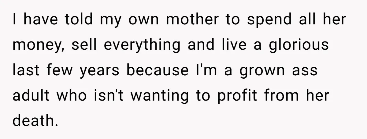 I have told my own mother to spend all her money, sell everything and live a glorious last few years because I'm a grown ass adult who isn't wanting to...