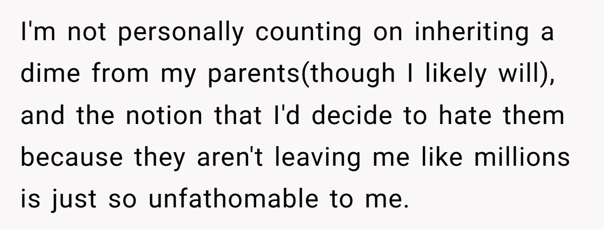 I'm not personally counting on inheriting a dime from my parents(though I likely will), and the notion that I'd decide to hate them because they aren't leaving me like millions...