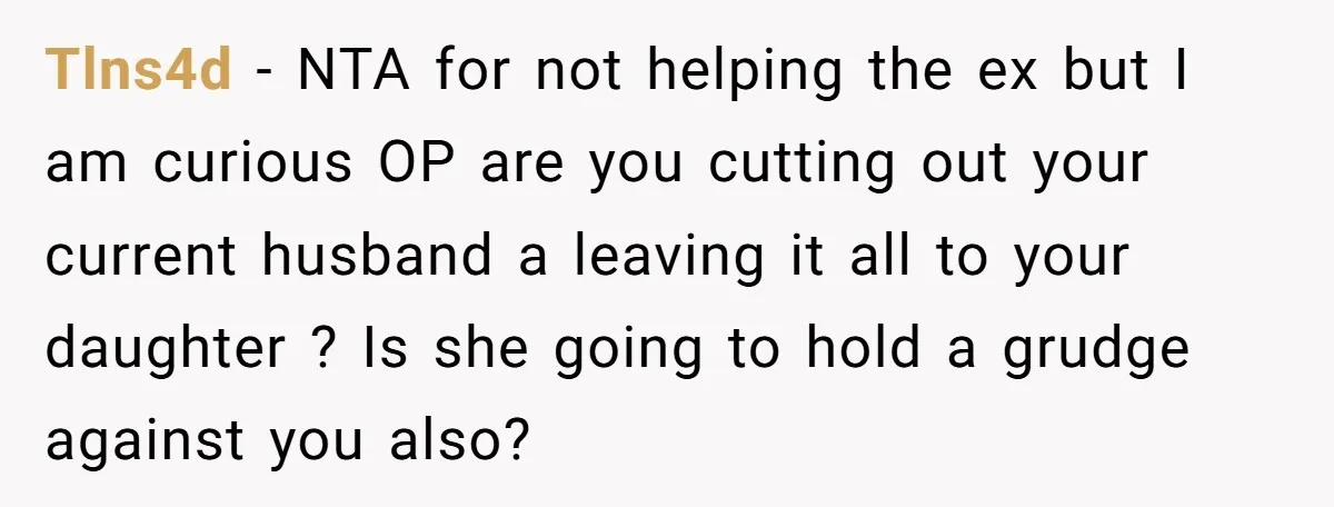 Tlns4d − NTA for not helping the ex but I am curious OP are you cutting out your current husband a leaving it all to your daughter ? Is she...