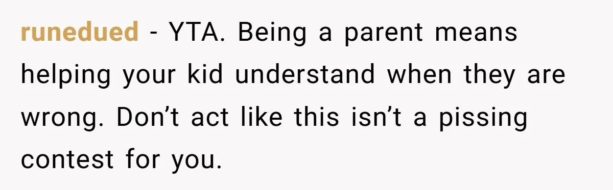 runedued − YTA. Being a parent means helping your kid understand when they are wrong. Don’t act like this isn’t a pissing contest for you.