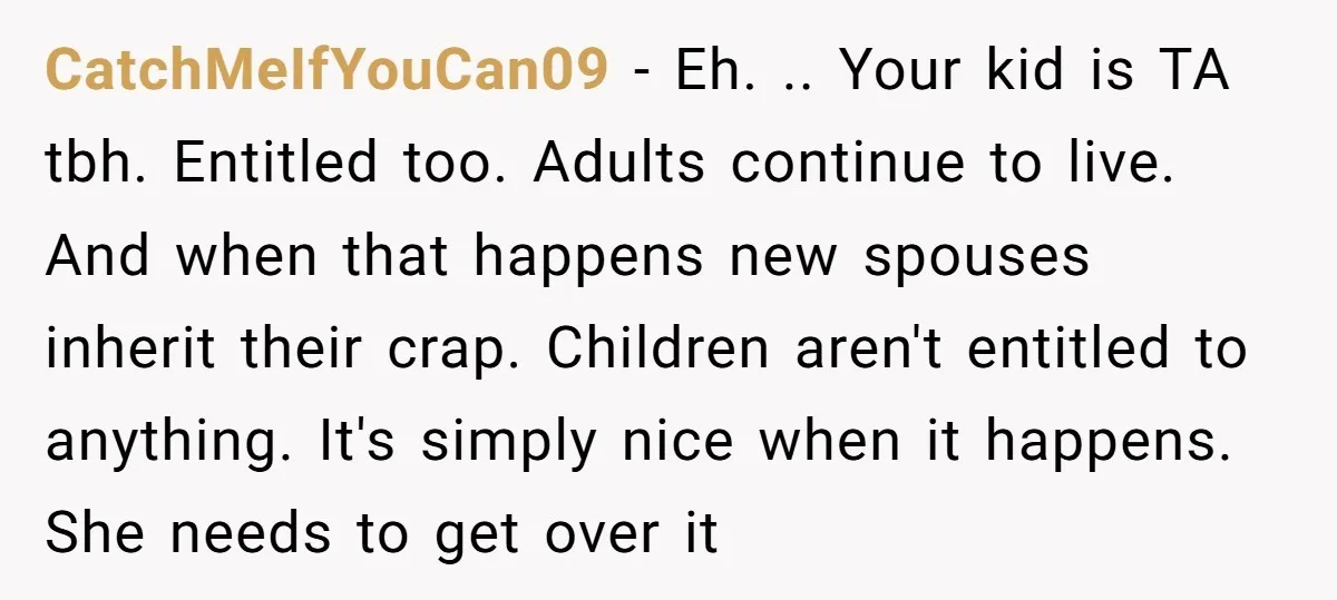 CatchMeIfYouCan09 − Eh. .. Your kid is TA tbh. Entitled too. Adults continue to live. And when that happens new spouses inherit their crap. Children aren't entitled to anything. It's...