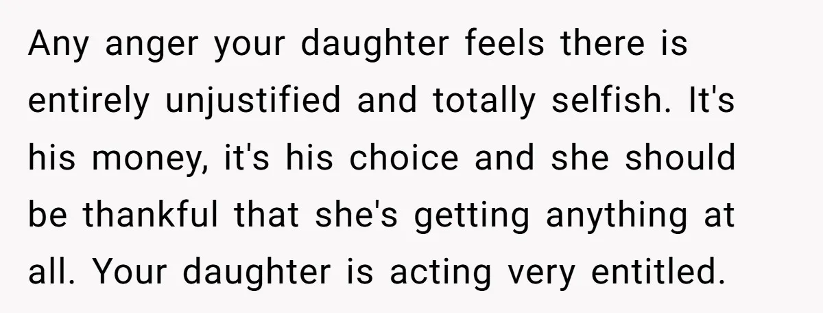 Any anger your daughter feels there is entirely unjustified and totally selfish. It's his money, it's his choice and she should be thankful that she's getting anything at all. Your...
