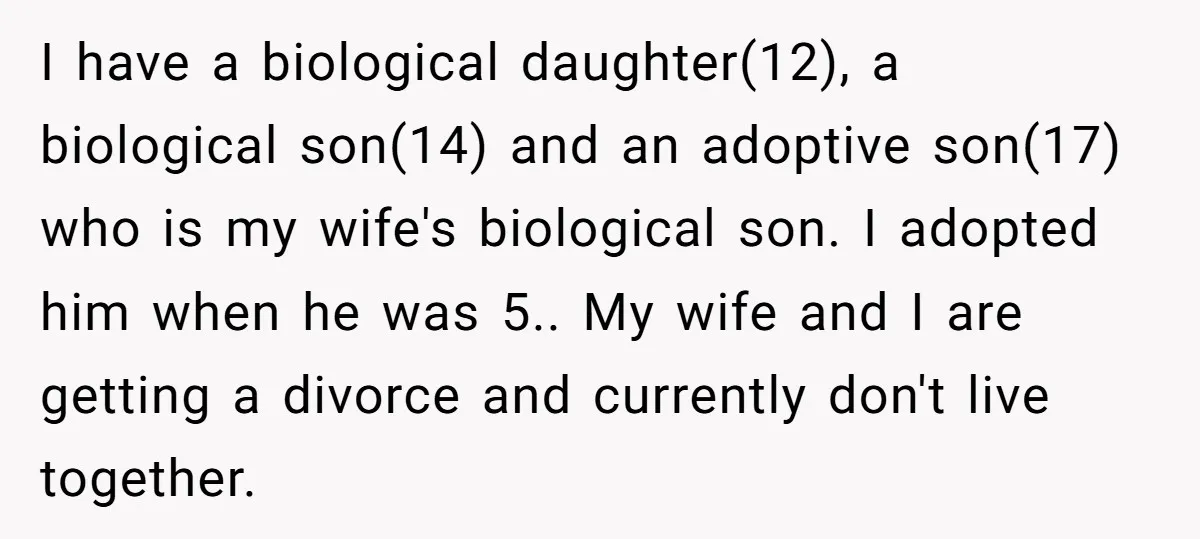 I have a biological daughter(12), a biological son(14) and an adoptive son(17) who is my wife's biological son. I adopted him when he was 5.. My wife and I are...