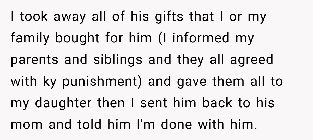 I took away all of his gifts that I or my family bought for him (I informed my parents and siblings and they all agreed with ky punishment) and gave...
