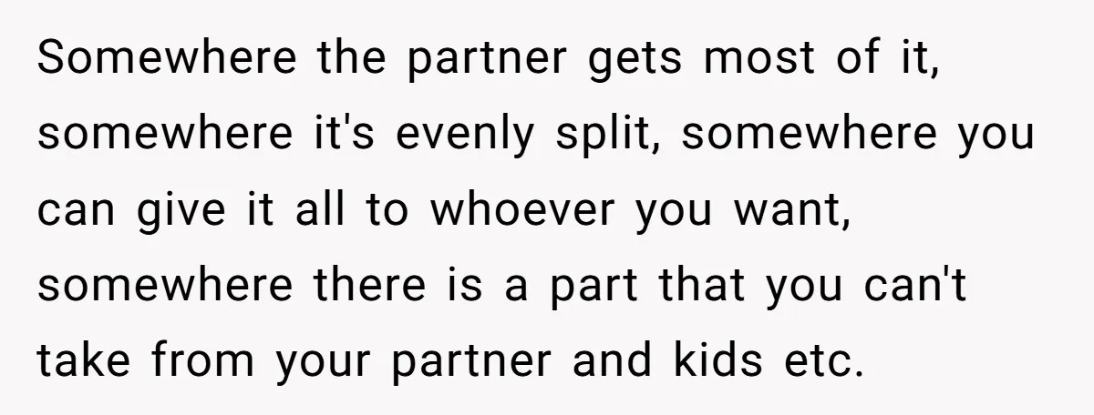 Somewhere the partner gets most of it, somewhere it's evenly split, somewhere you can give it all to whoever you want, somewhere there is a part that you can't take...