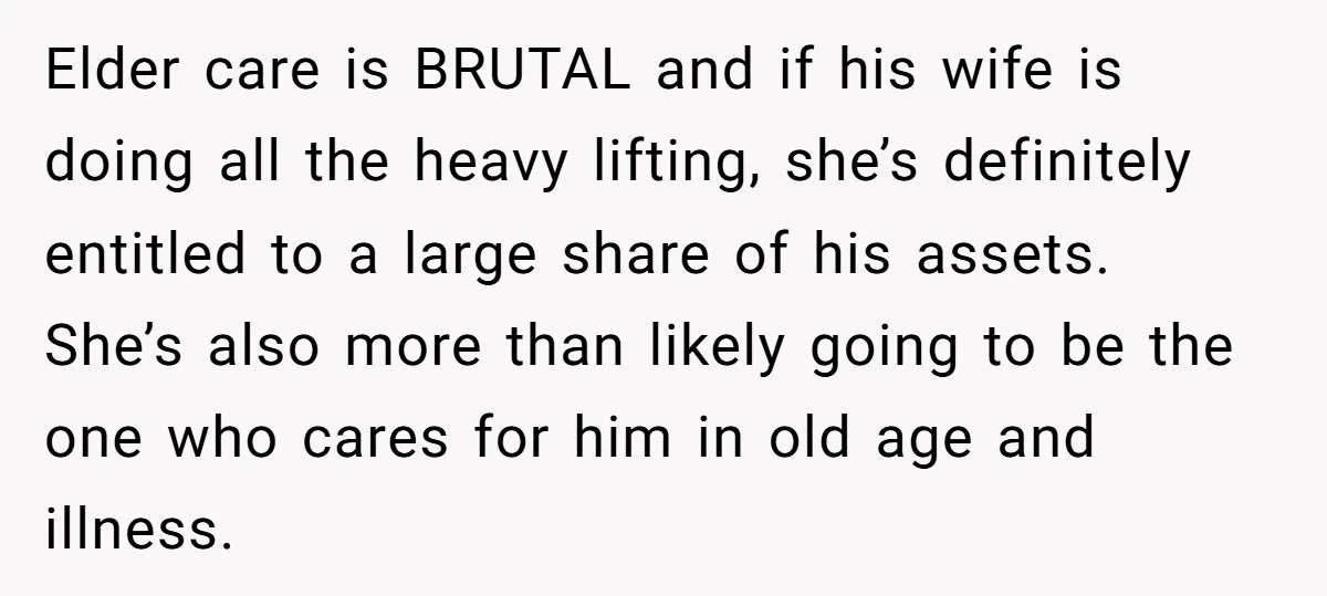Elder care is BRUTAL and if his wife is doing all the heavy lifting, she’s definitely entitled to a large share of his assets. She’s also more than likely going...