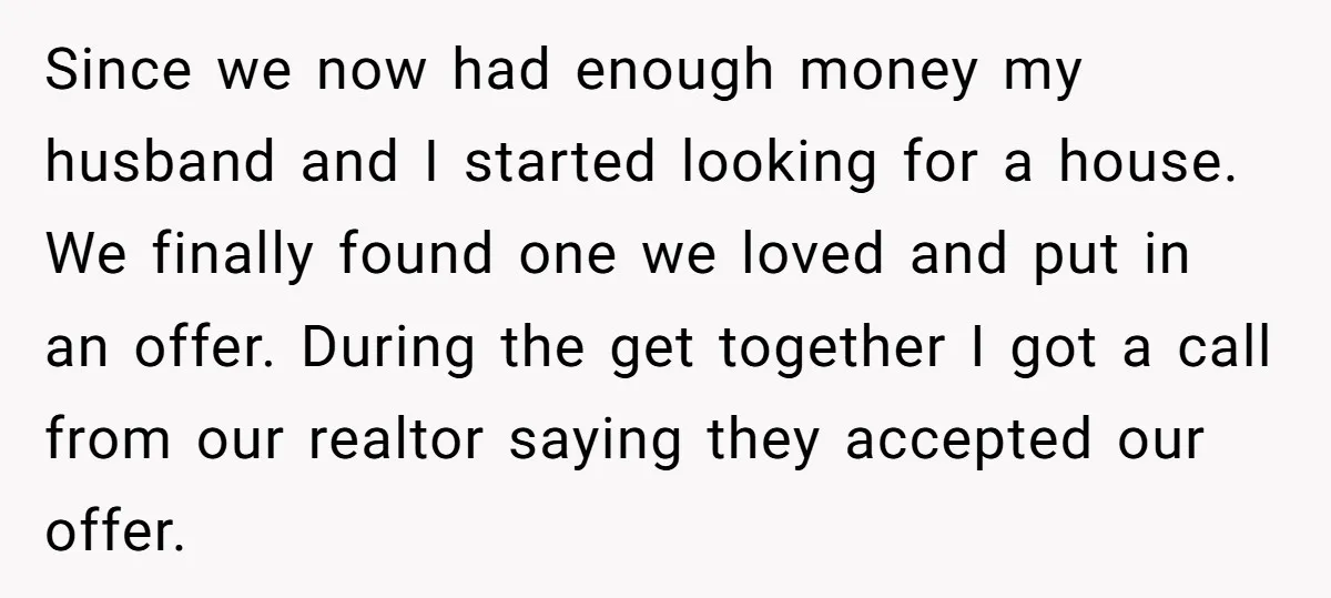Since we now had enough money my husband and I started looking for a house. We finally found one we loved and put in an offer. During the get together...