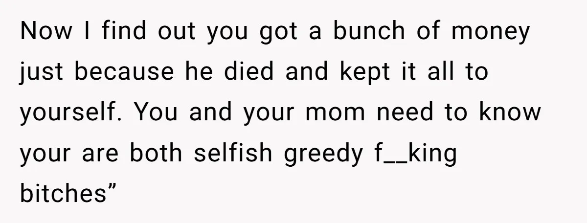 Now I find out you got a bunch of money just because he died and kept it all to yourself. You and your mom need to know your are both...