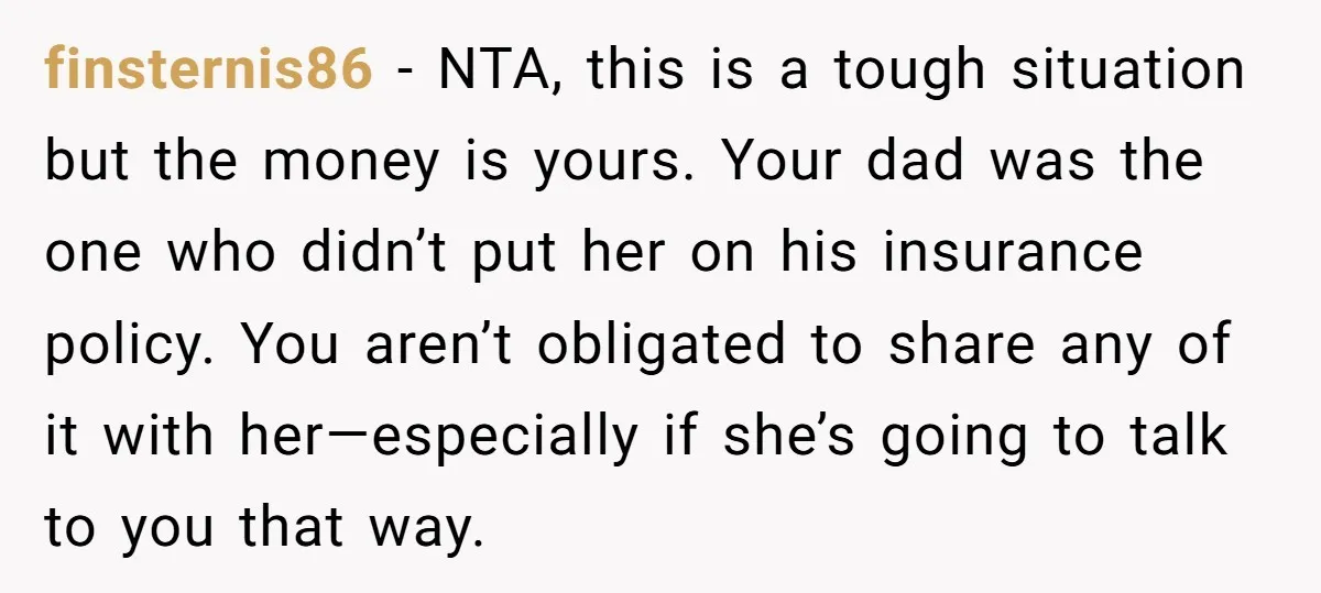 finsternis86 − NTA, this is a tough situation but the money is yours. Your dad was the one who didn’t put her on his insurance policy. You aren’t obligated to...