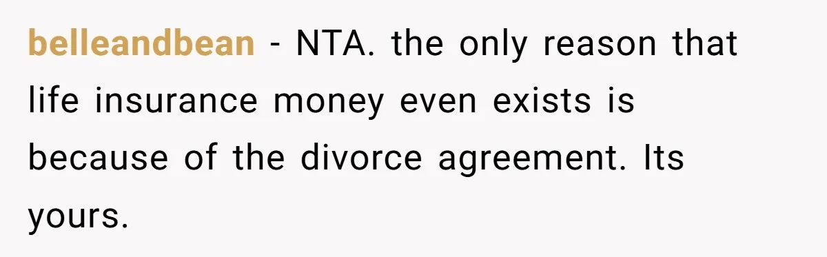 belleandbean − NTA. the only reason that life insurance money even exists is because of the divorce agreement. Its yours.