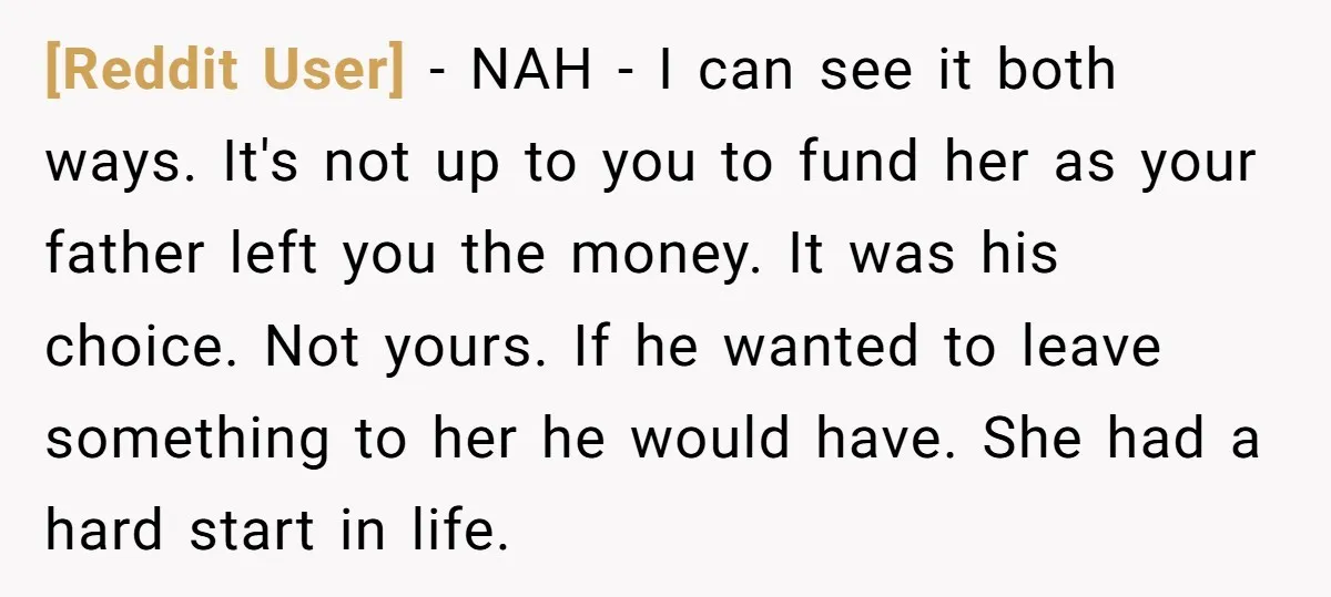 [Reddit User] − NAH - I can see it both ways. It's not up to you to fund her as your father left you the money. It was his choice....