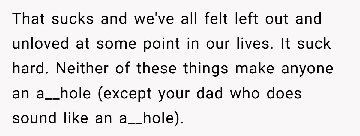 That sucks and we've all felt left out and unloved at some point in our lives. It suck hard. Neither of these things make anyone an a__hole (except your dad...