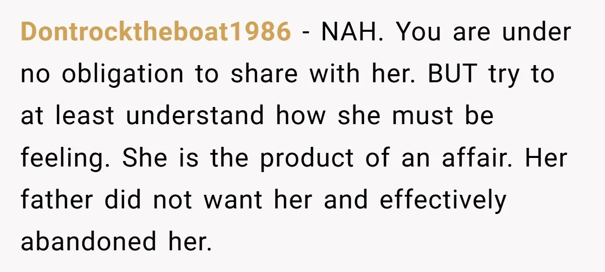 Dontrocktheboat1986 − NAH. You are under no obligation to share with her. BUT try to at least understand how she must be feeling. She is the product of an affair....