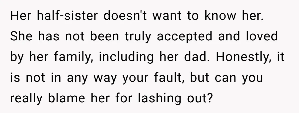 Her half-sister doesn't want to know her. She has not been truly accepted and loved by her family, including her dad. Honestly, it is not in any way your fault,...