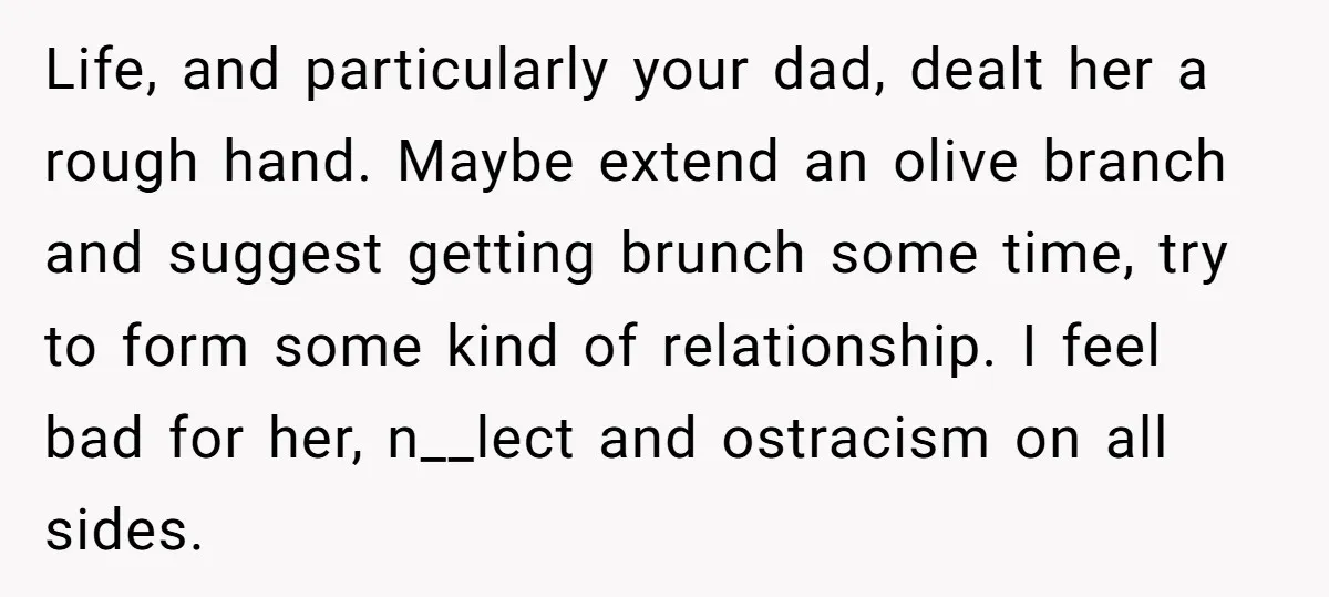Life, and particularly your dad, dealt her a rough hand. Maybe extend an olive branch and suggest getting brunch some time, try to form some kind of relationship. I feel...