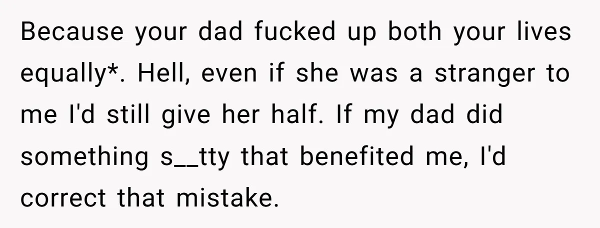 Because your dad fucked up both your lives equally*. Hell, even if she was a stranger to me I'd still give her half. If my dad did something s__tty that...