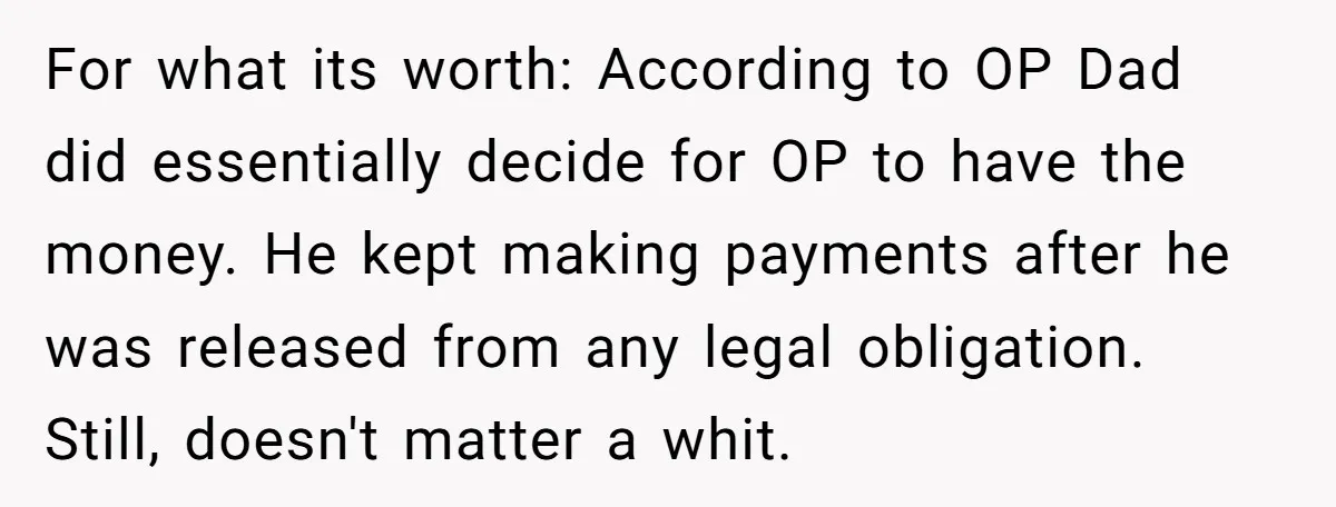 For what its worth: According to OP Dad did essentially decide for OP to have the money. He kept making payments after he was released from any legal obligation. Still,...
