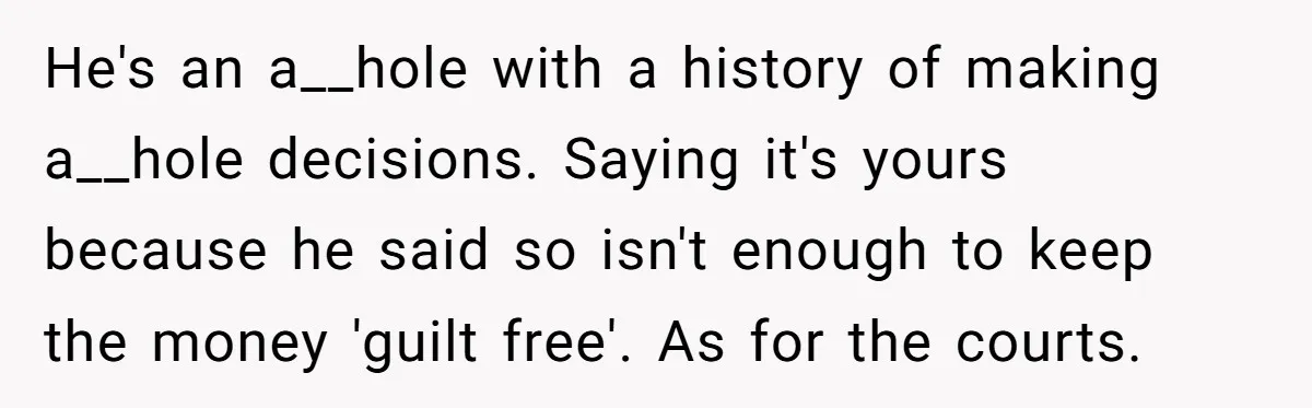 He's an a__hole with a history of making a__hole decisions. Saying it's yours because he said so isn't enough to keep the money 'guilt free'. As for the courts.