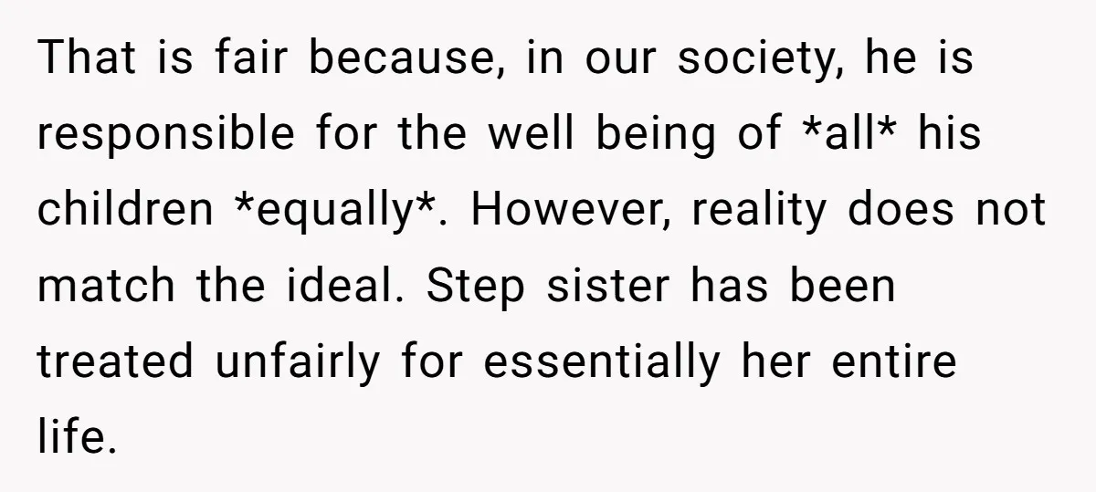 That is fair because, in our society, he is responsible for the well being of *all* his children *equally*. However, reality does not match the ideal. Step sister has been...