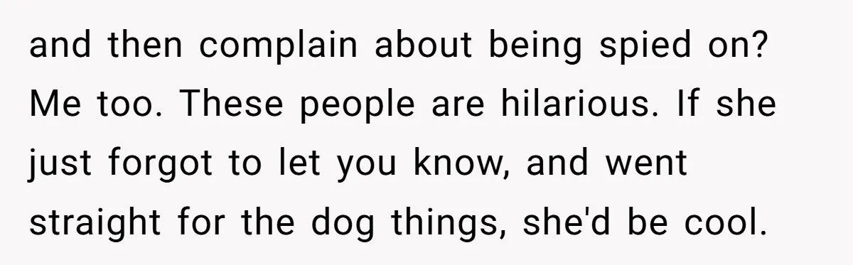 and then complain about being spied on? Me too. These people are hilarious. If she just forgot to let you know, and went straight for the dog things, she'd be...