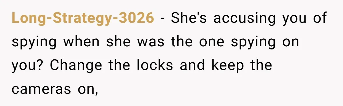 Long-Strategy-3026 − She's accusing you of spying when she was the one spying on you? Change the locks and keep the cameras on,